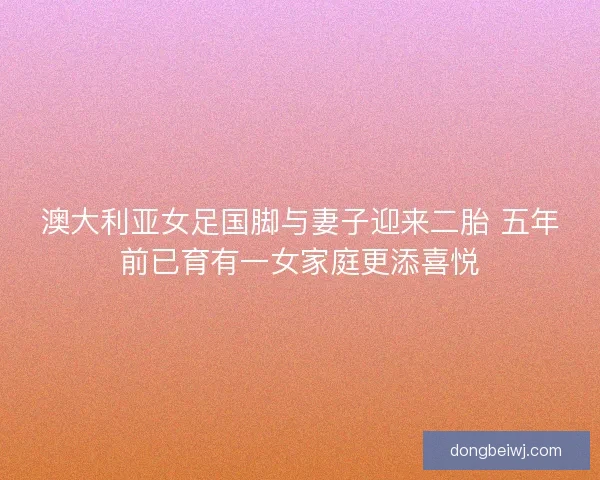 澳大利亚女足国脚与妻子迎来二胎 五年前已育有一女家庭更添喜悦
