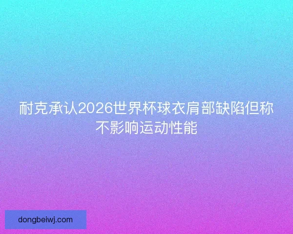 耐克承认2026世界杯球衣肩部缺陷但称不影响运动性能