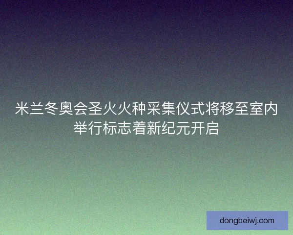 米兰冬奥会圣火火种采集仪式将移至室内举行标志着新纪元开启